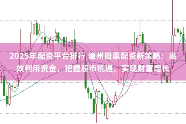 2025年配资平台排行 漳州股票配资新策略：高效利用资金，把握股市机遇，实现财富增长