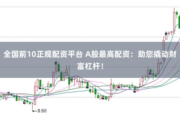 全国前10正规配资平台 A股最高配资：助您撬动财富杠杆！
