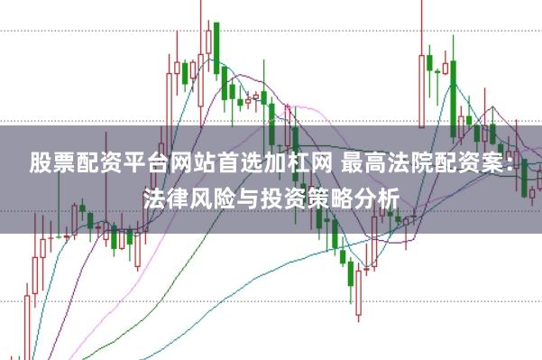 股票配资平台网站首选加杠网 最高法院配资案：法律风险与投资策略分析