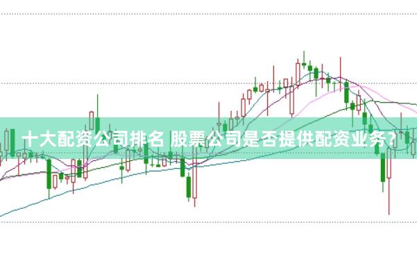 十大配资公司排名 股票公司是否提供配资业务？