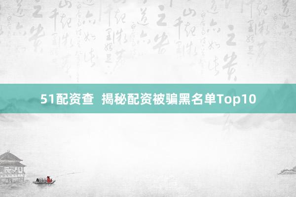 51配资查  揭秘配资被骗黑名单Top10