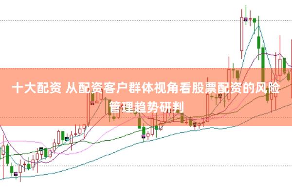 十大配资 从配资客户群体视角看股票配资的风险管理趋势研判