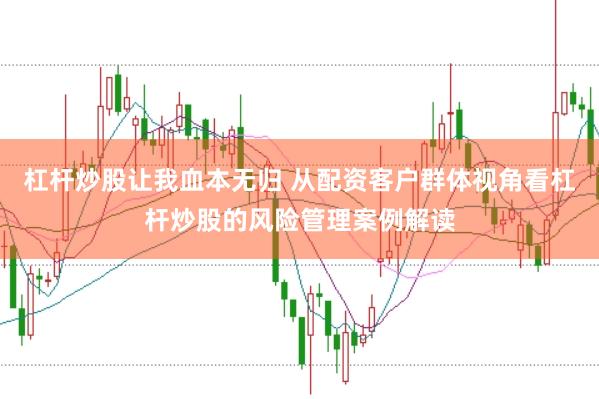 杠杆炒股让我血本无归 从配资客户群体视角看杠杆炒股的风险管理案例解读