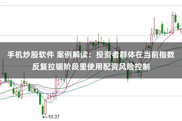手机炒股软件 案例解读：投资者群体在当前指数反复拉锯阶段里使用配资风险控制