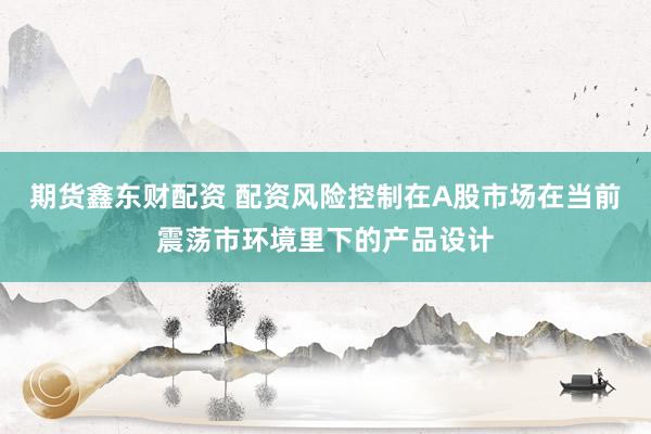 期货鑫东财配资 配资风险控制在A股市场在当前震荡市环境里下的产品设计