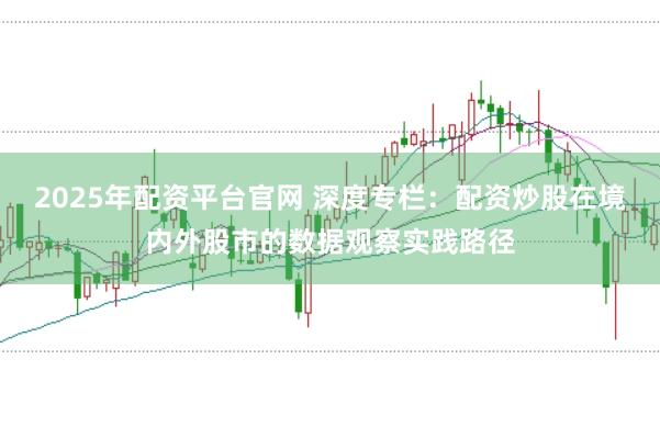 2025年配资平台官网 深度专栏：配资炒股在境内外股市的数据观察实践路径