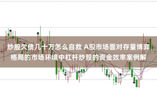 炒股欠债几十万怎么自救 A股市场面对存量博弈格局的市场环境中杠杆炒股的资金效率案例解