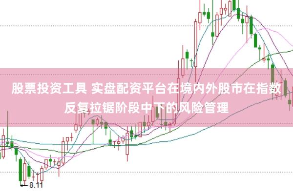 股票投资工具 实盘配资平台在境内外股市在指数反复拉锯阶段中下的风险管理