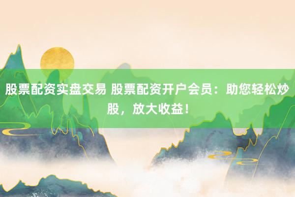 股票配资实盘交易 股票配资开户会员：助您轻松炒股，放大收益！