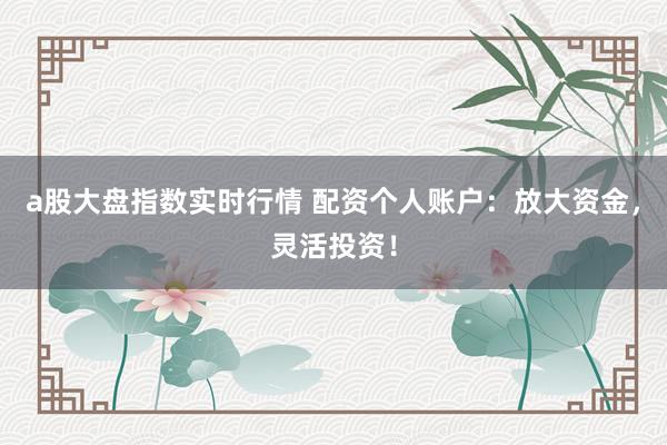 a股大盘指数实时行情 配资个人账户：放大资金，灵活投资！