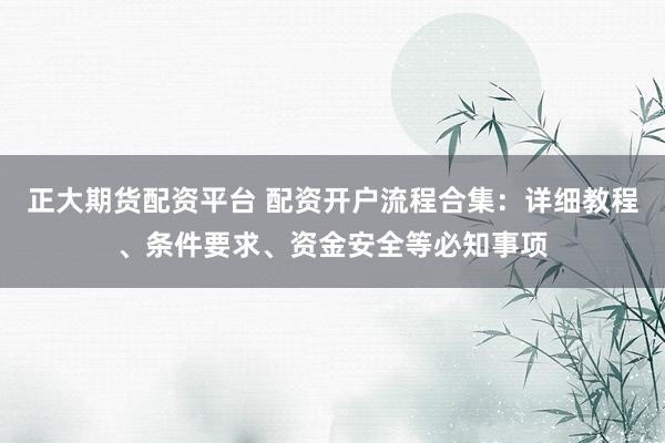 正大期货配资平台 配资开户流程合集：详细教程、条件要求、资金安全等必知事项