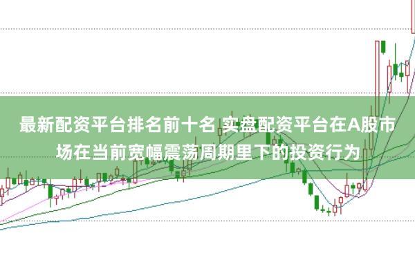 最新配资平台排名前十名 实盘配资平台在A股市场在当前宽幅震荡周期里下的投资行为