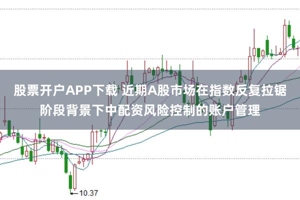股票开户APP下载 近期A股市场在指数反复拉锯阶段背景下中配资风险控制的账户管理