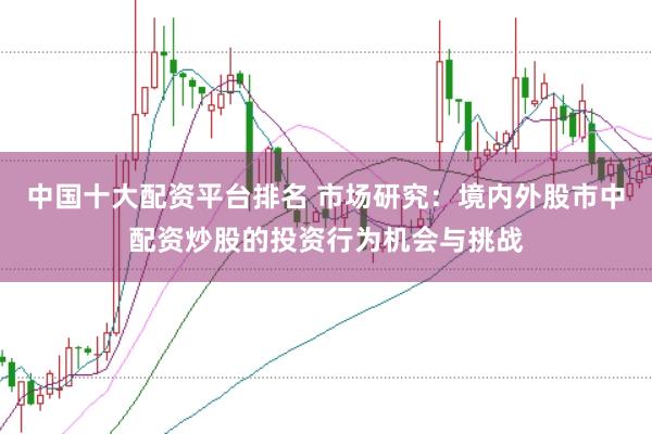 中国十大配资平台排名 市场研究：境内外股市中配资炒股的投资行为机会与挑战