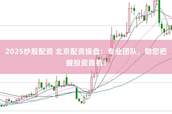 2025炒股配资 北京配资操盘：专业团队，助您把握投资良机！