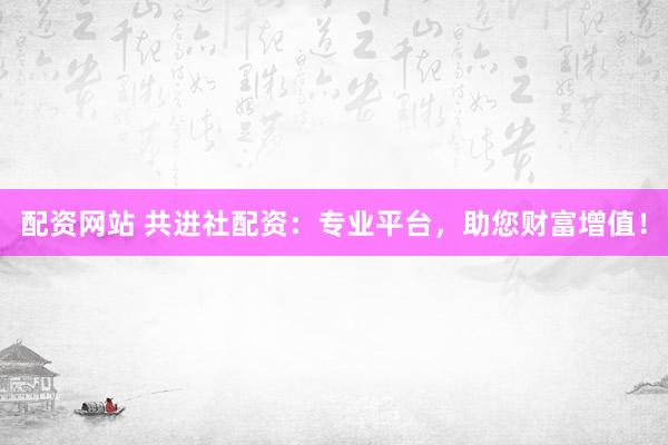 配资网站 共进社配资：专业平台，助您财富增值！