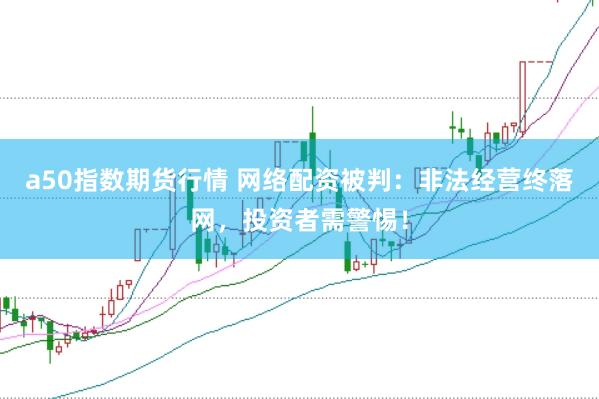 a50指数期货行情 网络配资被判：非法经营终落网，投资者需警惕！